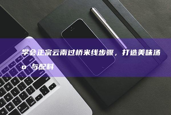 学会正宗云南过桥米线步骤，打造美味汤底与配料秘籍